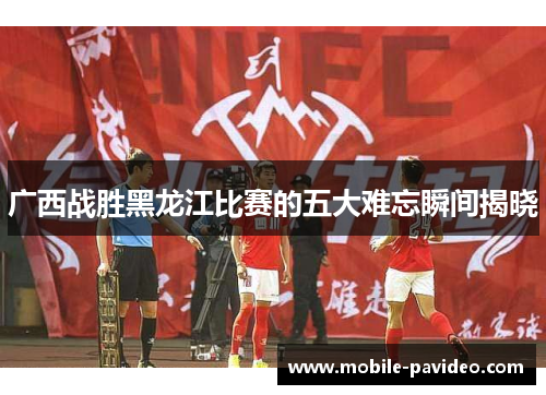 广西战胜黑龙江比赛的五大难忘瞬间揭晓