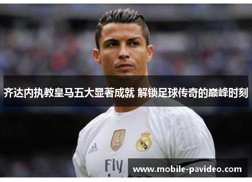 齐达内执教皇马五大显著成就 解锁足球传奇的巅峰时刻