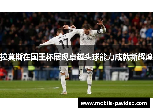 拉莫斯在国王杯展现卓越头球能力成就新辉煌 拉莫斯在国王杯展现卓越头球能力成就新辉煌