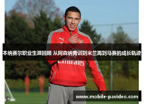 本纳赛尔职业生涯回顾 从阿森纳青训到米兰再到马赛的成长轨迹