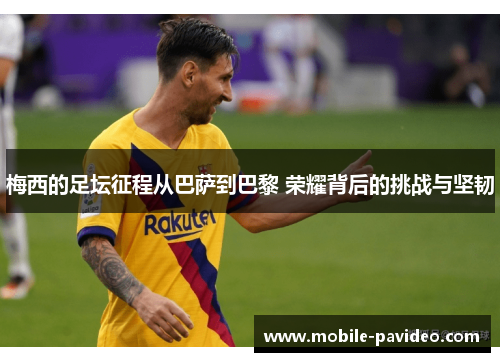 梅西的足坛征程从巴萨到巴黎 荣耀背后的挑战与坚韧