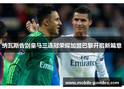 纳瓦斯告别皇马三连冠荣耀加盟巴黎开启新篇章