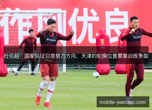 杜伯超：国家队征召是努力方向，天津的轮换位置要靠训练争取